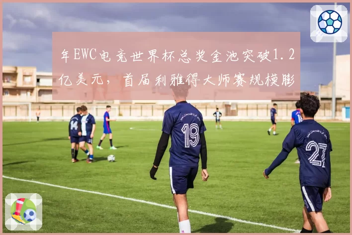 年EWC电竞世界杯总奖金池突破1.2亿美元,首届利雅得大师赛规模膨胀360%