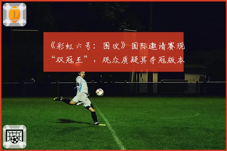 《彩虹六号：围攻》国际邀请赛现“双冠王”，观众质疑其夺冠版本为“史上最差平衡”