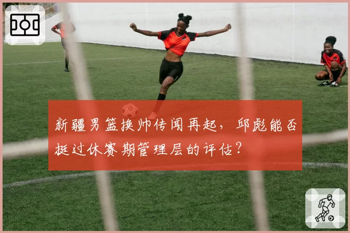 新疆男篮换帅传闻再起,邱彪能否挺过休赛期管理层的评估?