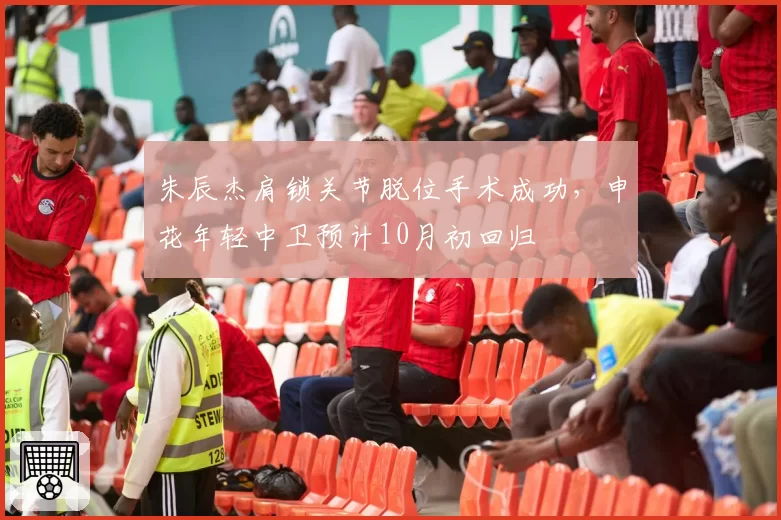 朱辰杰肩锁关节脱位手术成功，申花年轻中卫预计10月初回归
