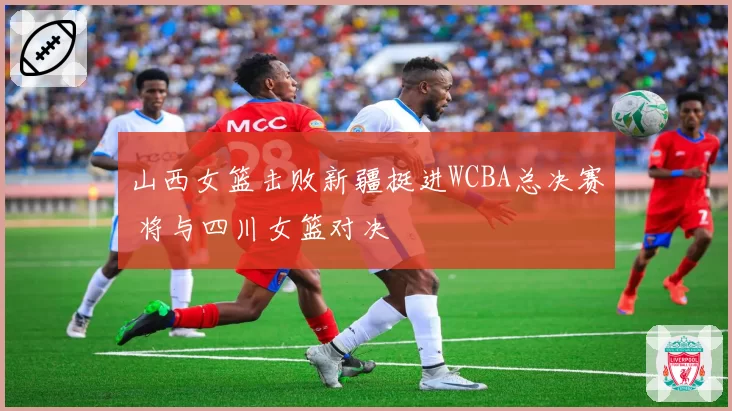 山西女篮击败新疆挺进WCBA总决赛 将与四川女篮对决