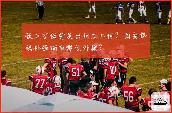 张玉宁伤愈复出状态几何？国安锋线补强瞄准哪位外援？