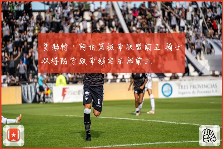 贾勒特·阿伦篮板率联盟前五 骑士双塔防守效率锁定东部前三