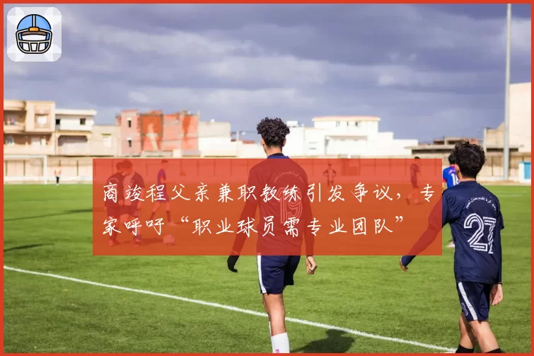 商竣程父亲兼职教练引发争议，专家呼吁“职业球员需专业团队”