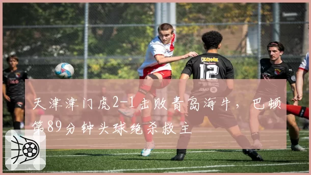 天津津门虎2-1击败青岛海牛，巴顿第89分钟头球绝杀救主