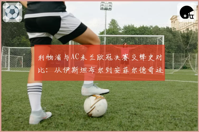 利物浦与AC米兰欧冠决赛交锋史对比:从伊斯坦布尔到安菲尔德奇迹