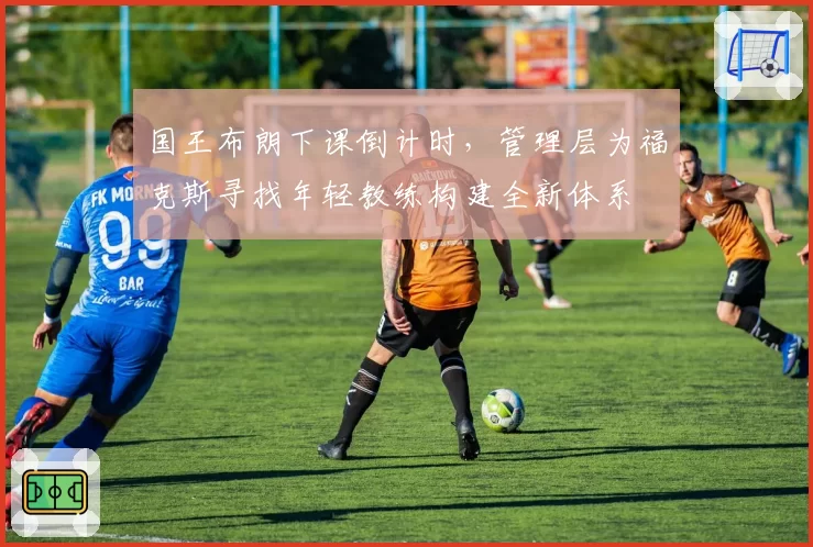 国王布朗下课倒计时,管理层为福克斯寻找年轻教练构建全新体系
