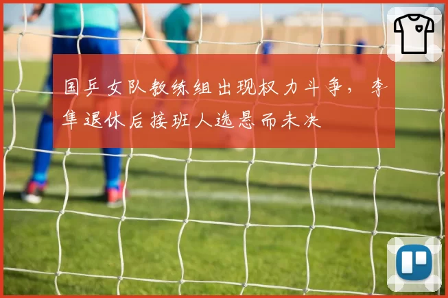 国乒女队教练组出现权力斗争，李隼退休后接班人选悬而未决