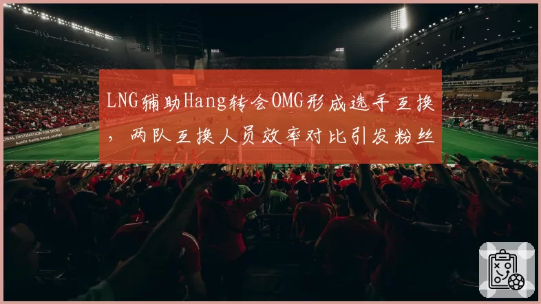 LNG辅助Hang转会OMG形成选手互换，两队互换人员效率对比引发粉丝热议
