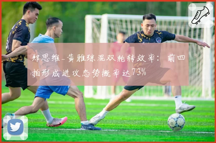 郑思维_黄雅琼混双轮转效率：前四拍形成进攻态势概率达73%