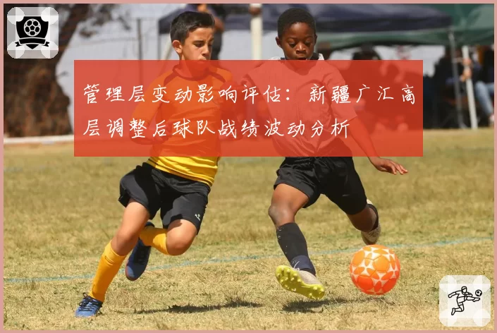 管理层变动影响评估：新疆广汇高层调整后球队战绩波动分析