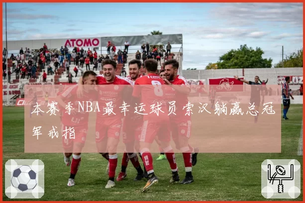 本赛季NBA最幸运球员索汉躺赢总冠军戒指