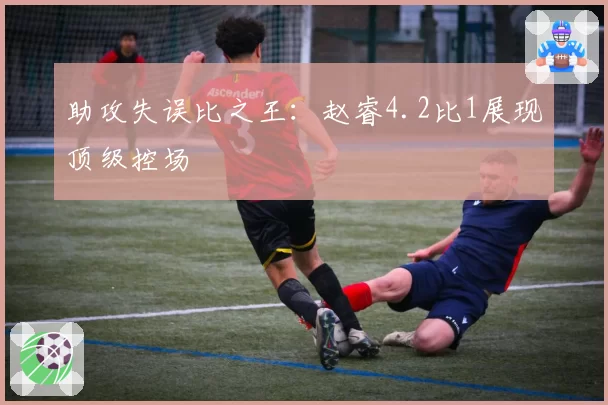 助攻失误比之王：赵睿4.2比1展现顶级控场