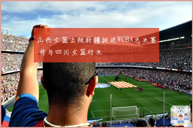 山西女篮击败新疆挺进WCBA总决赛 将与四川女篮对决