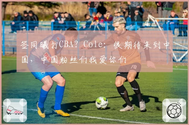 签同曦打CBA？Cole：很期待来到中国，中国粉丝们我爱你们
