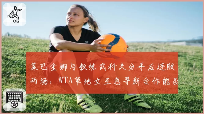 莱巴金娜与教练武科夫分手后连败两场,WTA草地女王急寻新合作能否止颓