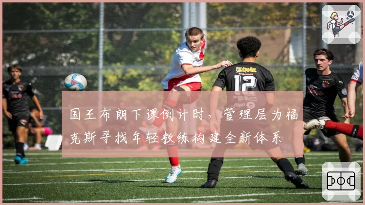 国王布朗下课倒计时,管理层为福克斯寻找年轻教练构建全新体系
