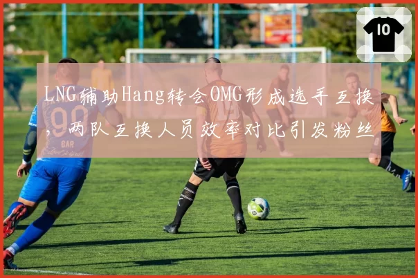 LNG辅助Hang转会OMG形成选手互换，两队互换人员效率对比引发粉丝热议