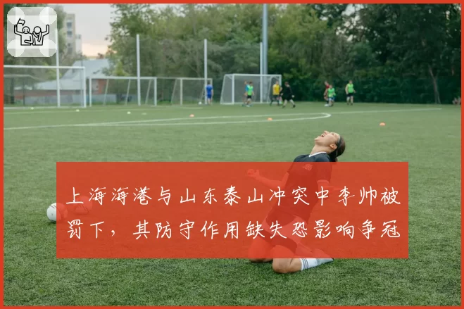 上海海港与山东泰山冲突中李帅被罚下，其防守作用缺失恐影响争冠