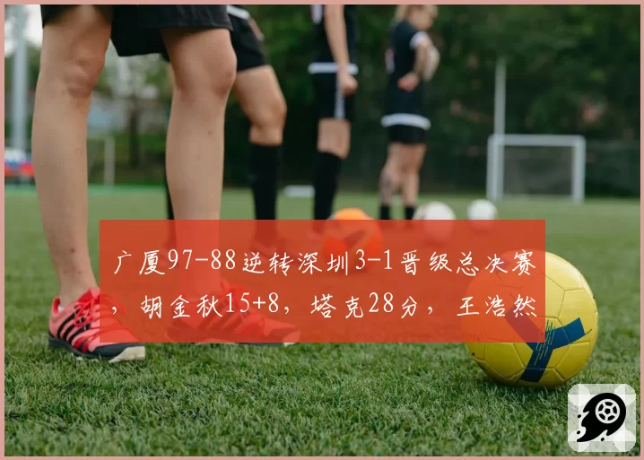 广厦97-88逆转深圳3-1晋级总决赛，胡金秋15+8，塔克28分，王浩然17+7
