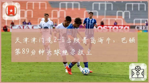 天津津门虎2-1击败青岛海牛，巴顿第89分钟头球绝杀救主