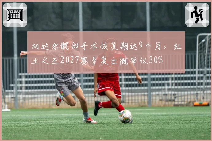 纳达尔髋部手术恢复期达9个月，红土之王2027赛季复出概率仅30%