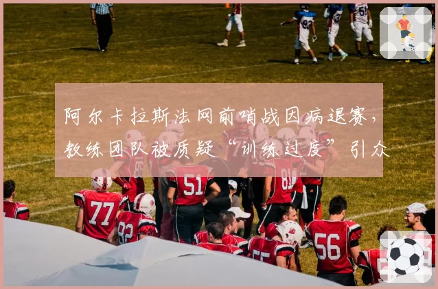 阿尔卡拉斯法网前哨战因病退赛，教练团队被质疑“训练过度”引众怒