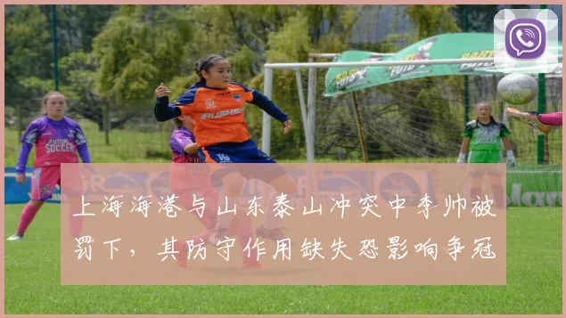 上海海港与山东泰山冲突中李帅被罚下，其防守作用缺失恐影响争冠