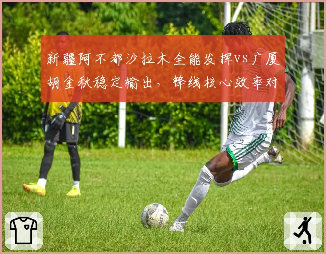 新疆阿不都沙拉木全能发挥vs广厦胡金秋稳定输出，锋线核心效率对比
