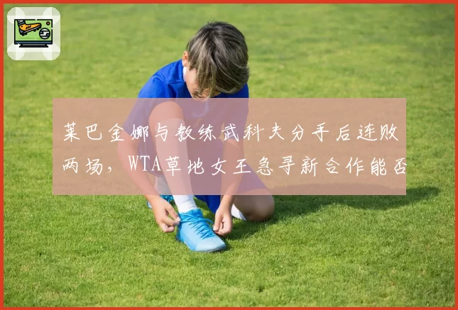 莱巴金娜与教练武科夫分手后连败两场,WTA草地女王急寻新合作能否止颓