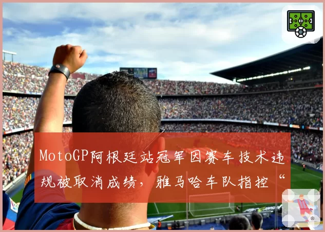 MotoGP阿根廷站冠军因赛车技术违规被取消成绩，雅马哈车队指控“双重标准”