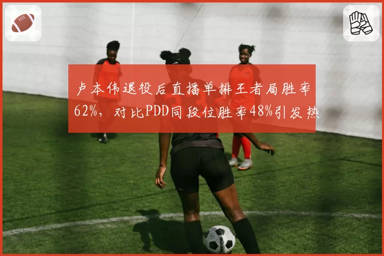 卢本伟退役后直播单排王者局胜率62%，对比PDD同段位胜率48%引发热议