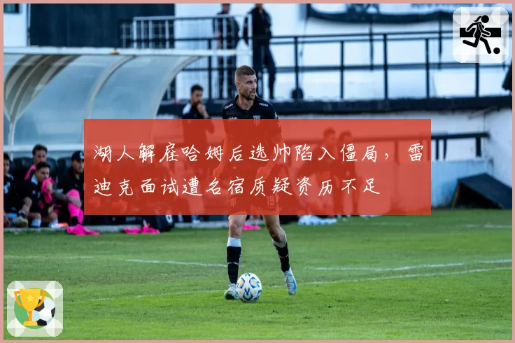 湖人解雇哈姆后选帅陷入僵局，雷迪克面试遭名宿质疑资历不足