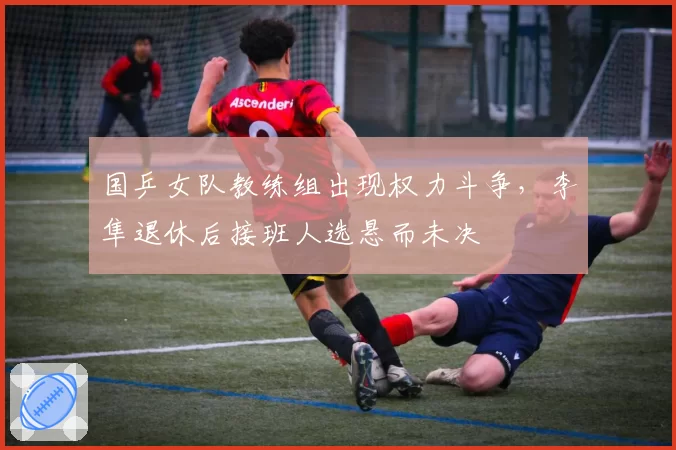 国乒女队教练组出现权力斗争，李隼退休后接班人选悬而未决
