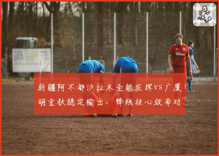 新疆阿不都沙拉木全能发挥vs广厦胡金秋稳定输出，锋线核心效率对比