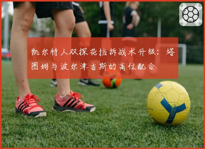 凯尔特人双探花挡拆战术升级:塔图姆与波尔津吉斯的高位配合