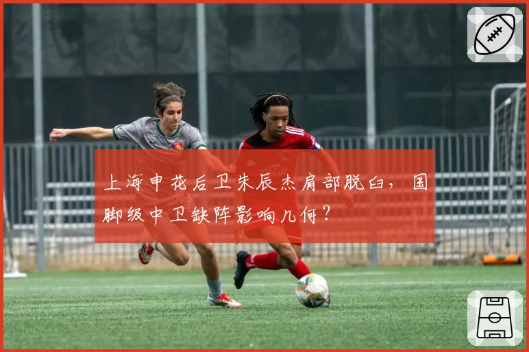 上海申花后卫朱辰杰肩部脱臼,国脚级中卫缺阵影响几何?