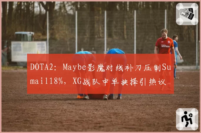 DOTA2:Maybe影魔对线补刀压制Sumail18%,XG战队中单抉择引热议