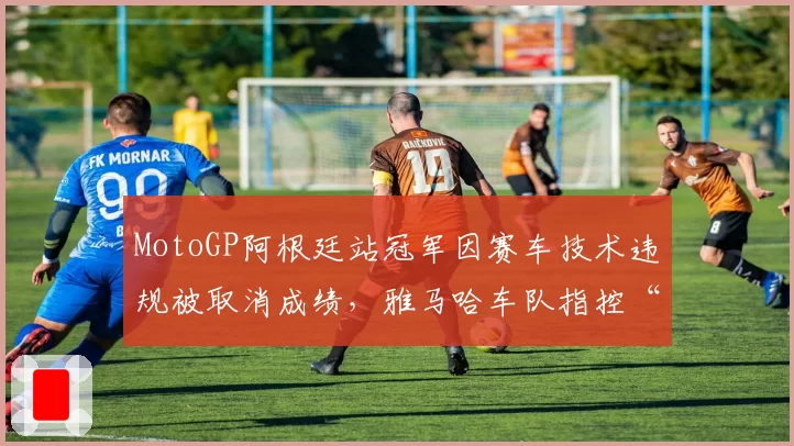 MotoGP阿根廷站冠军因赛车技术违规被取消成绩，雅马哈车队指控“双重标准”