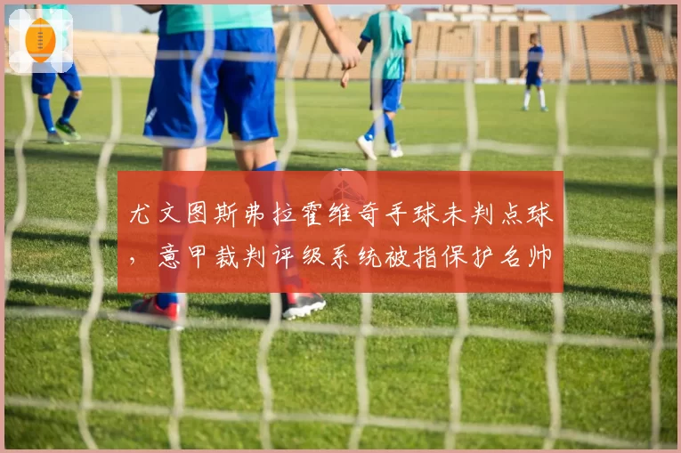 尤文图斯弗拉霍维奇手球未判点球,意甲裁判评级系统被指保护名帅对比国米劳塔罗手球点球