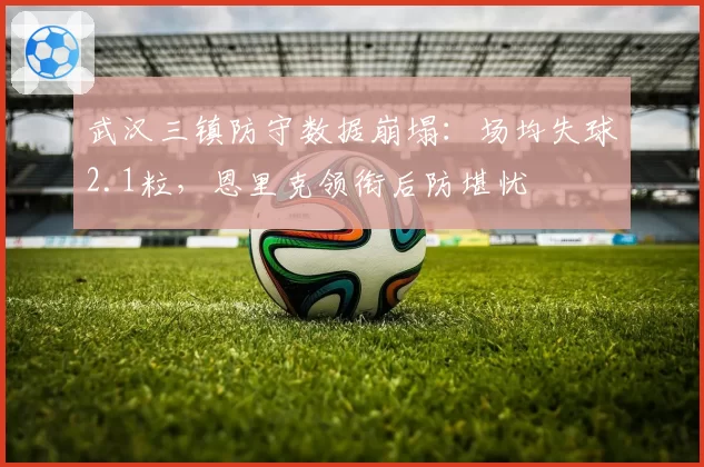 武汉三镇防守数据崩塌：场均失球2.1粒，恩里克领衔后防堪忧