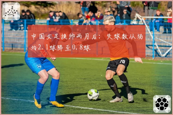 中国女足换帅两月后：失球数从场均2.1球降至0.8球