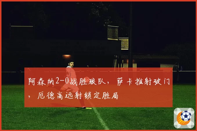 阿森纳2-0战胜狼队，萨卡推射破门，厄德高远射锁定胜局
