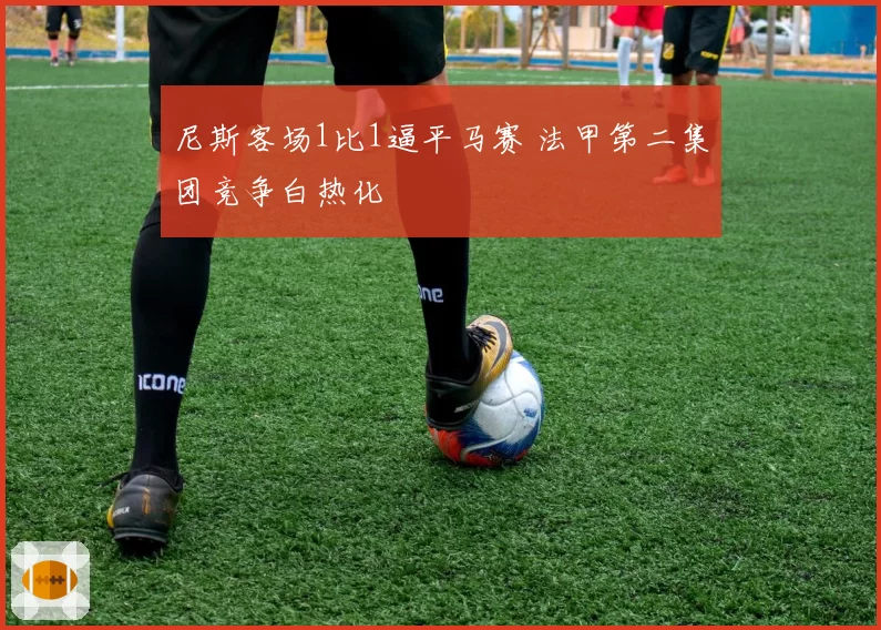 尼斯客场1比1逼平马赛 法甲第二集团竞争白热化