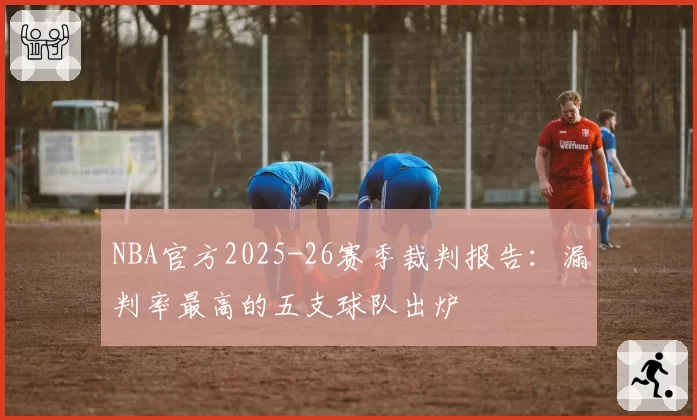 NBA官方2025-26赛季裁判报告：漏判率最高的五支球队出炉