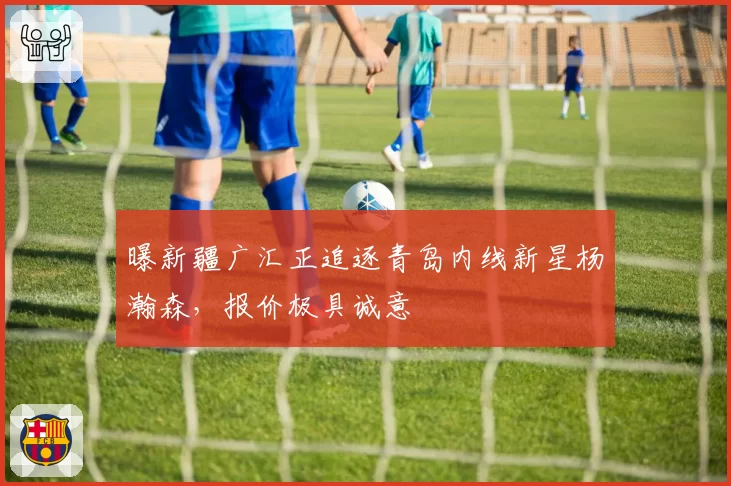 曝新疆广汇正追逐青岛内线新星杨瀚森，报价极具诚意