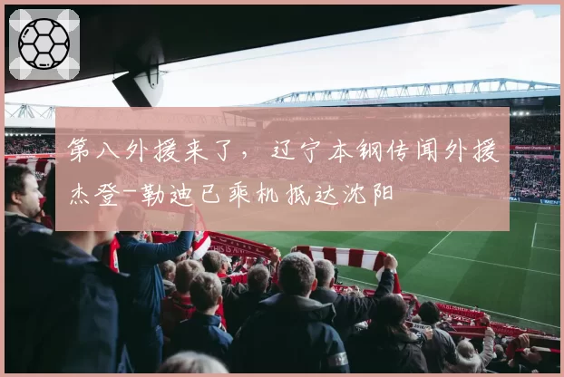 第八外援来了，辽宁本钢传闻外援杰登-勒迪已乘机抵达沈阳