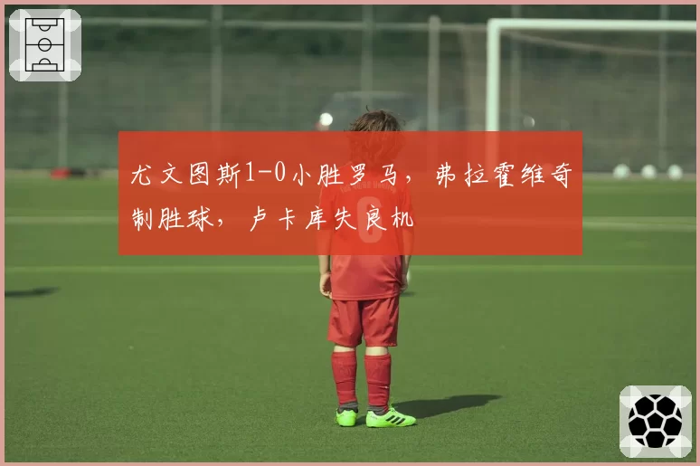 尤文图斯1-0小胜罗马,弗拉霍维奇制胜球,卢卡库失良机