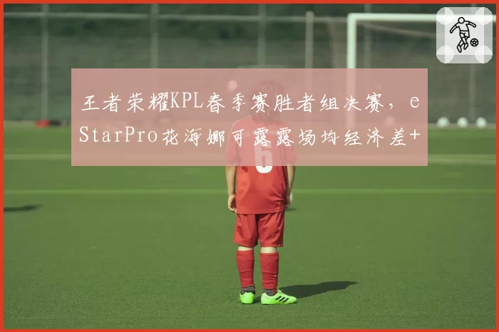 王者荣耀KPL春季赛胜者组决赛,eStarPro花海娜可露露场均经济差+2000昭示野区统治力