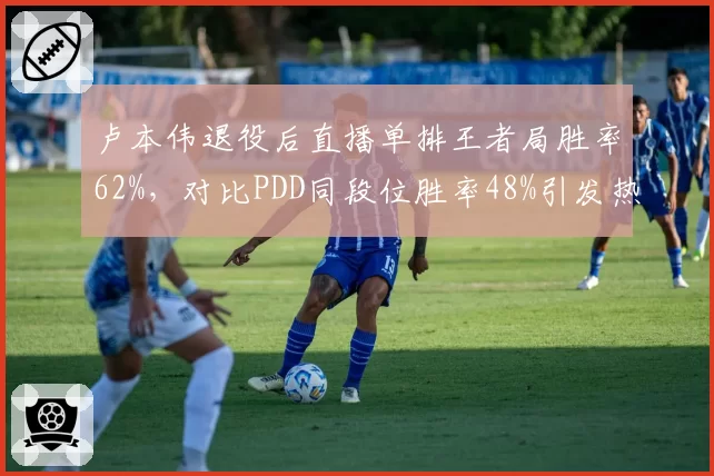卢本伟退役后直播单排王者局胜率62%，对比PDD同段位胜率48%引发热议